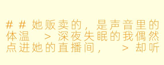##她贩卖的，是声音里的体温
>深夜失眠的我偶然点进她的直播间，
>却听见她在对另一个人温柔低语：
>“现在，闭上眼睛，想象我正轻轻握着你的手。”
>
>第二天我忍不住私信她：“昨晚的助眠直播，很特别。”
>她秒回：“那不是直播，是我在哄男友睡觉。”
>
>我尴尬道歉，她却忽然问：“你昨晚睡着了吗？”
>
>我如实回答：“没有，反而更清醒了。”
>
>她沉默良久，发来一段语音：
>“那今晚，我为你单独开一场吧。”
>
>从此，我成了她每晚的特别听众，
>直到某天，耳机里传来一个陌生男人的怒吼：
>“沈梦逸！你每天半夜在书房跟谁说话！”

---

声控助眠女主播沈梦逸