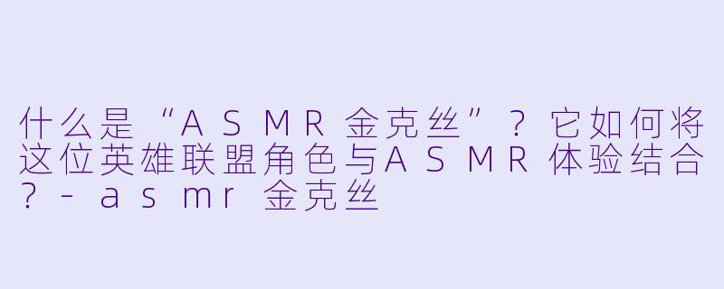 什么是“ASMR金克丝”？它如何将这位英雄联盟角色与ASMR体验结合？