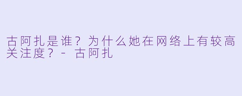 古阿扎是谁？为什么她在网络上有较高关注度？