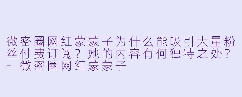 微密圈网红蒙蒙子为什么能吸引大量粉丝付费订阅？她的内容有何独特之处？