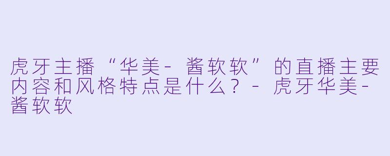 虎牙主播“华美-酱软软”的直播主要内容和风格特点是什么？