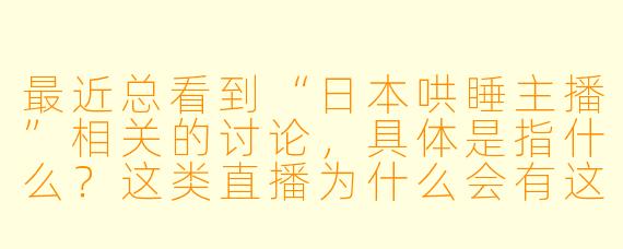 最近总看到“日本哄睡主播”相关的讨论,具体是指什么?这类直播为什么会有这么多人观看?