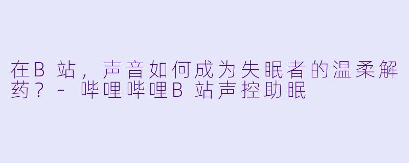 在B站，声音如何成为失眠者的温柔解药？-哔哩哔哩B站声控助眠