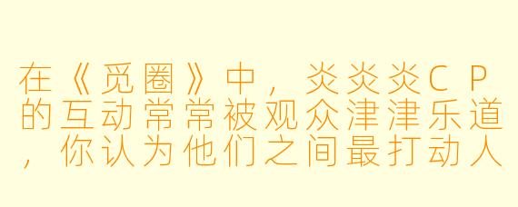 在《觅圈》中，炎炎炎CP的互动常常被观众津津乐道，你认为他们之间最打动人的情感特质是什么？
