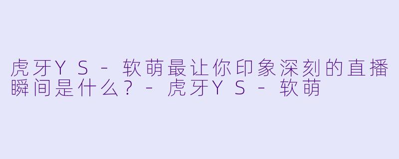 虎牙YS-软萌最让你印象深刻的直播瞬间是什么？