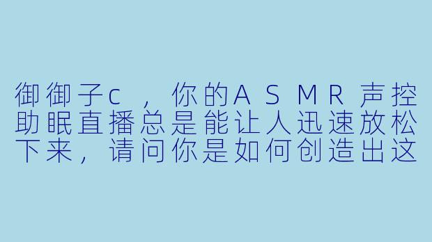 御御子c，你的ASMR声控助眠直播总是能让人迅速放松下来，请问你是如何创造出这些独特又治愈的声音场景的呢？-ASMR声控助眠女主播御御子c