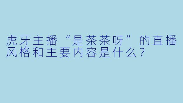虎牙主播“是茶茶呀”的直播风格和主要内容是什么？