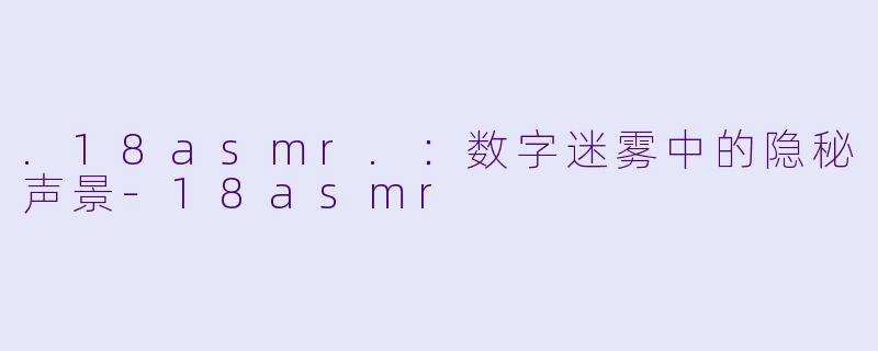 .18asmr.:数字迷雾中的隐秘声景-18asmr