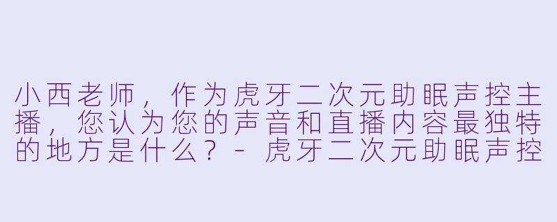 小西老师，作为虎牙二次元助眠声控主播，您认为您的声音和直播内容最独特的地方是什么？