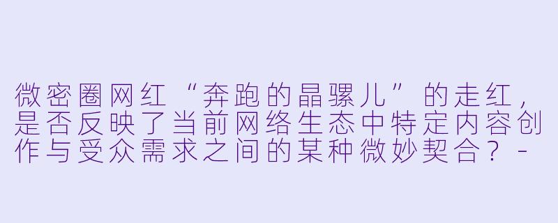 微密圈网红“奔跑的晶骡儿”的走红，是否反映了当前网络生态中特定内容创作与受众需求之间的某种微妙契合？