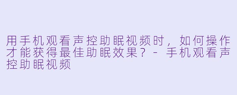 用手机观看声控助眠视频时，如何操作才能获得最佳助眠效果？