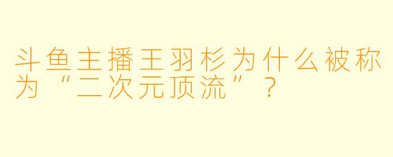 斗鱼主播王羽杉为什么被称为“二次元顶流”？