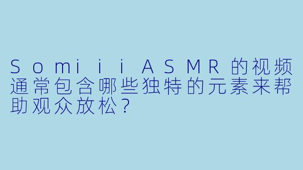 SomiiiASMR的视频通常包含哪些独特的元素来帮助观众放松？