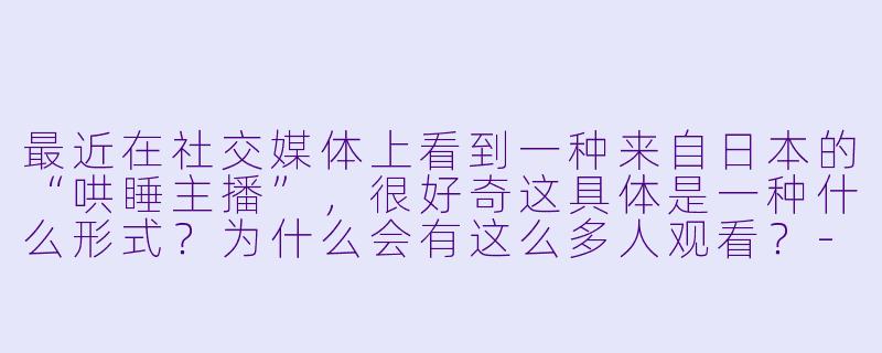 最近在社交媒体上看到一种来自日本的“哄睡主播”，很好奇这具体是一种什么形式？为什么会有这么多人观看？-日本哄睡主播