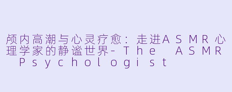 颅内高潮与心灵疗愈：走进ASMR心理学家的静谧世界-The ASMR Psychologist