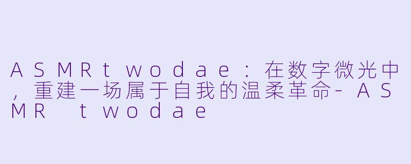 ASMRtwodae:在数字微光中,重建一场属于自我的温柔革命-ASMR twodae