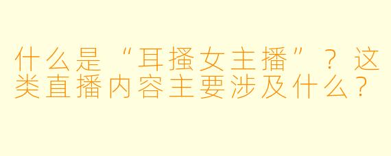 什么是“耳搔女主播”？这类直播内容主要涉及什么？
