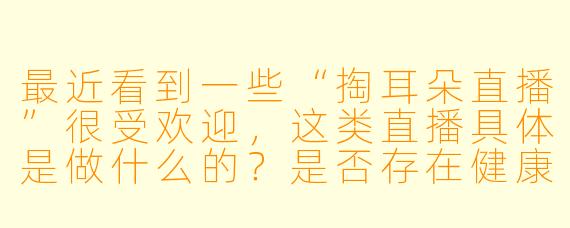 最近看到一些“掏耳朵直播”很受欢迎，这类直播具体是做什么的？是否存在健康风险？