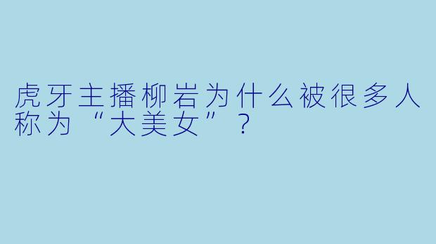 虎牙主播柳岩为什么被很多人称为“大美女”？