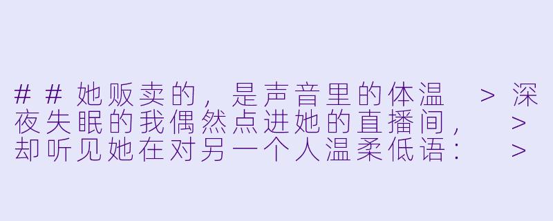 ##她贩卖的，是声音里的体温
>深夜失眠的我偶然点进她的直播间，
>却听见她在对另一个人温柔低语：
>“现在，闭上眼睛，想象我正轻轻握着你的手。”
>
>第二天我忍不住私信她：“昨晚的助眠直播，很特别。”
>她秒回：“那不是直播，是我在哄男友睡觉。”
>
>我尴尬道歉，她却忽然问：“你昨晚睡着了吗？”
>
>我如实回答：“没有，反而更清醒了。”
>
>她沉默良久，发来一段语音：
>“那今晚，我为你单独开一场吧。”
>
>从此，我成了她每晚的特别听众，
>直到某天，耳机里传来一个陌生男人的怒吼：
>“沈梦逸！你每天半夜在书房跟谁说话！”

---

声控助眠女主播沈梦逸-声控助眠女主播沈梦逸o