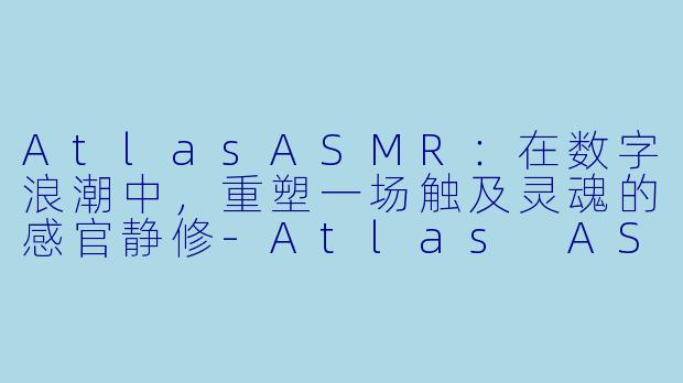 AtlasASMR:在数字浪潮中,重塑一场触及灵魂的感官静修-Atlas ASMR