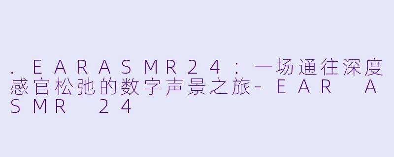 .EARASMR24:一场通往深度感官松弛的数字声景之旅-EAR ASMR 24