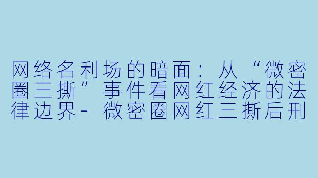 网络名利场的暗面:从“微密圈三撕”事件看网红经济的法律边界-微密圈网红三撕后刑