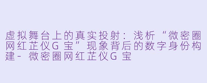 虚拟舞台上的真实投射：浅析“微密圈网红芷仪G宝”现象背后的数字身份构建-微密圈网红芷仪G宝