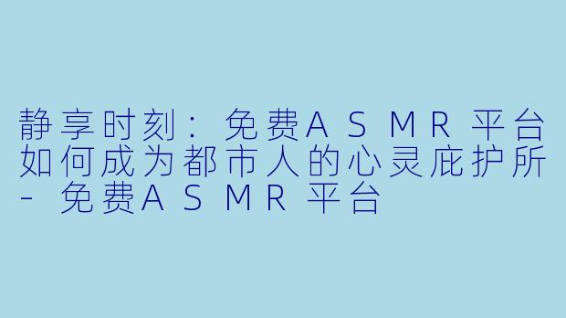 静享时刻：免费ASMR平台如何成为都市人的心灵庇护所-免费ASMR平台