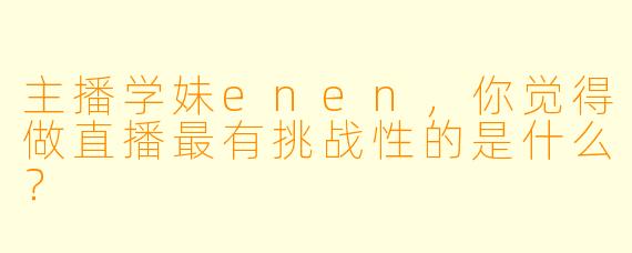 主播学妹enen，你觉得做直播最有挑战性的是什么？