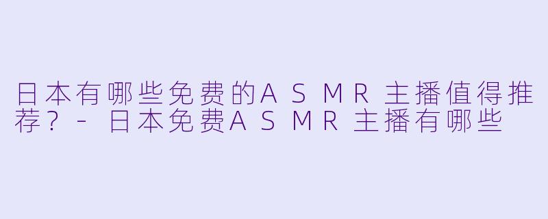 日本有哪些免费的ASMR主播值得推荐?-日本免费ASMR主播有哪些