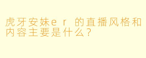 虎牙安妹er的直播风格和内容主要是什么？