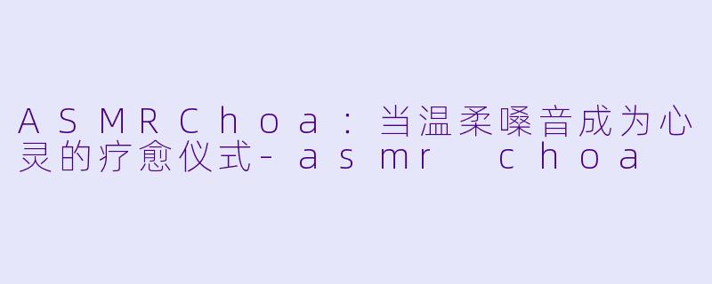 ASMRChoa：当温柔嗓音成为心灵的疗愈仪式-asmr choa