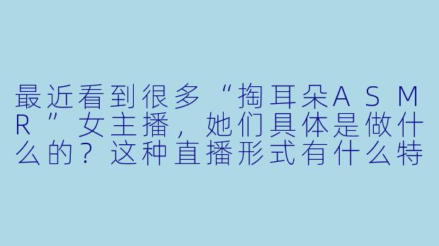 最近看到很多“掏耳朵ASMR”女主播，她们具体是做什么的？这种直播形式有什么特点？