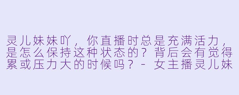 灵儿妹妹吖，你直播时总是充满活力，是怎么保持这种状态的？背后会有觉得累或压力大的时候吗？