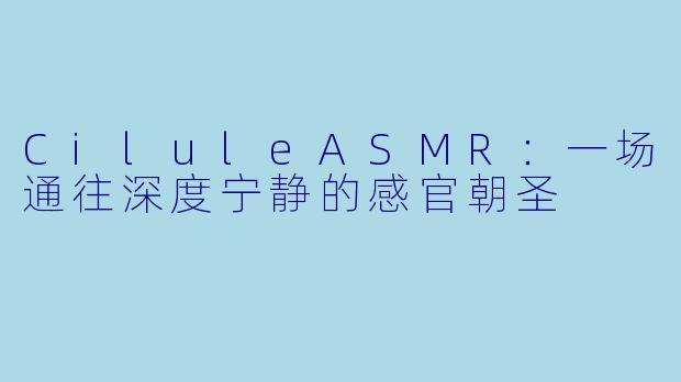 CiluleASMR：一场通往深度宁静的感官朝圣
