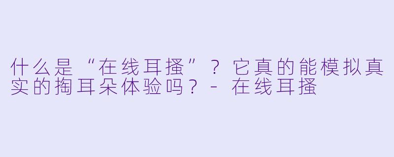 什么是“在线耳搔”？它真的能模拟真实的掏耳朵体验吗？