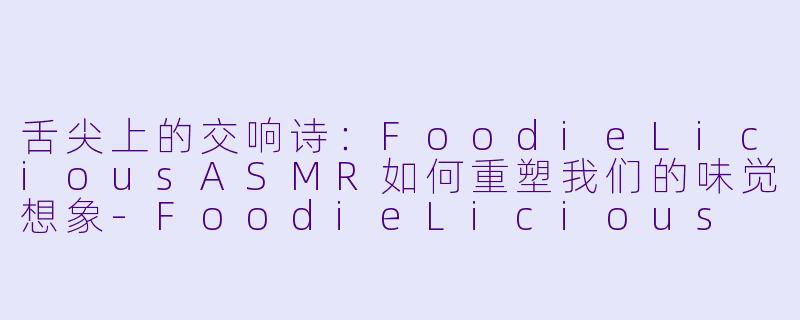 舌尖上的交响诗：FoodieLiciousASMR如何重塑我们的味觉想象