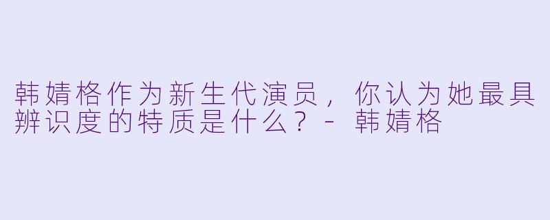 韩婧格作为新生代演员，你认为她最具辨识度的特质是什么？