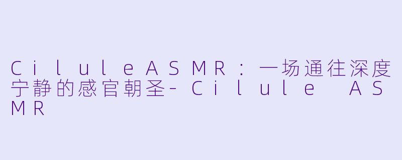 CiluleASMR：一场通往深度宁静的感官朝圣-Cilule ASMR