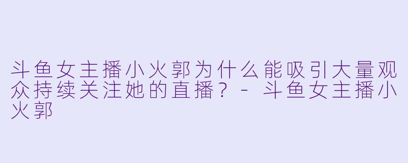 斗鱼女主播小火郭为什么能吸引大量观众持续关注她的直播？