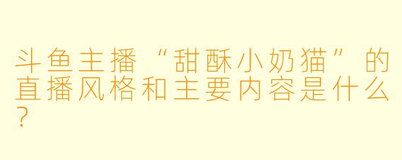 斗鱼主播“甜酥小奶猫”的直播风格和主要内容是什么？