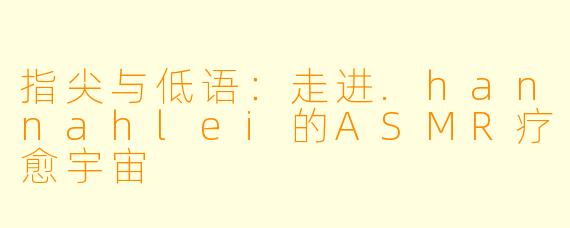 指尖与低语：走进.hannahlei的ASMR疗愈宇宙