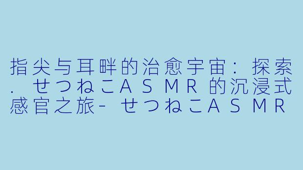 指尖与耳畔的治愈宇宙：探索.せつねこASMR的沉浸式感官之旅-せつねこASMRチャンネル