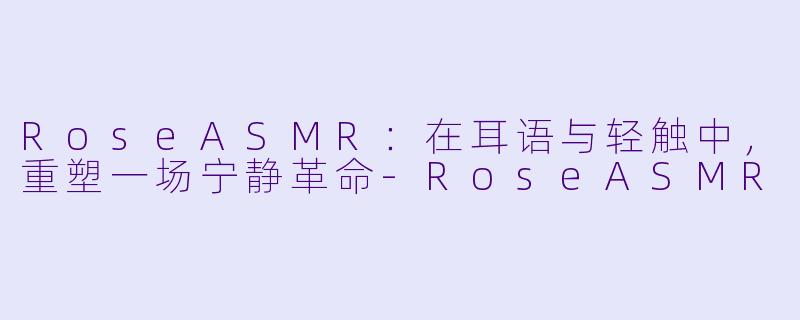 RoseASMR：在耳语与轻触中，重塑一场宁静革命-RoseASMR