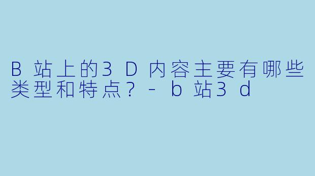 B站上的3D内容主要有哪些类型和特点？