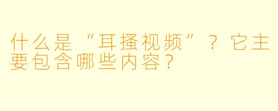 什么是“耳搔视频”？它主要包含哪些内容？