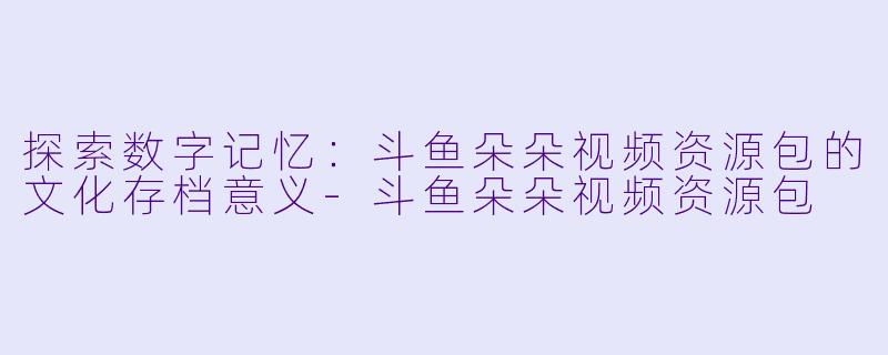 探索数字记忆：斗鱼朵朵视频资源包的文化存档意义