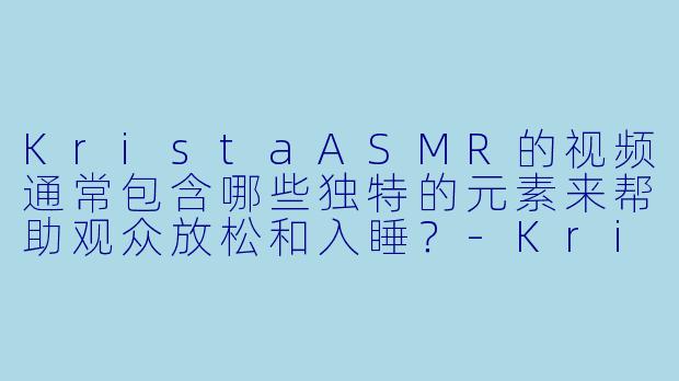 KristaASMR的视频通常包含哪些独特的元素来帮助观众放松和入睡？