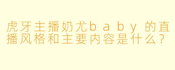 虎牙主播奶尤baby的直播风格和主要内容是什么？